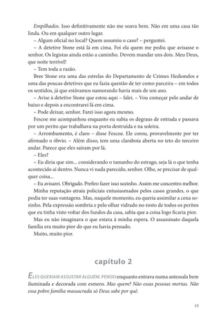Empilhados. Isso de nitivamente não me soava bem. Não em uma casa tão
linda. Ou em qualquer outro lugar.
   – Algum o cial no local? Quem assumiu o caso? – perguntei.
   – A detetive Stone está lá em cima. Foi ela quem me pediu que avisasse o
senhor. Os legistas ainda estão a caminho. Devem mandar uns dois. Meu Deus,
que noite terrível!
   – Tem toda a razão.
   Bree Stone era uma das estrelas do Departamento de Crimes Hediondos e
uma das poucas detetives que eu fazia questão de ter como parceira – em todos
os sentidos, já que estávamos namorando havia mais de um ano.
   – Avise à detetive Stone que estou aqui – falei. – Vou começar pelo andar de
baixo e depois a encontrarei lá em cima.
   – Pode deixar, senhor. Farei isso agora mesmo.
   Fescoe me acompanhou enquanto eu subia os degraus de entrada e passava
por um perito que trabalhava na porta destruída e na soleira.
   – Arrombamento, é claro – disse Fescoe. Ele corou, provavelmente por ter
a rmado o óbvio. – Além disso, tem uma claraboia aberta no teto do terceiro
andar. Parece que eles saíram por lá.
   – Eles?
   – Eu diria que sim... considerando o tamanho do estrago, seja lá o que tenha
acontecido aí dentro. Nunca vi nada parecido, senhor. Olhe, se precisar de qual-
quer coisa...
   – Eu avisarei. Obrigado. Pre ro fazer isso sozinho. Assim me concentro melhor.
   Minha reputação atraía policiais entusiasmados pelos casos grandes, o que
podia ter suas vantagens. Mas, naquele momento, eu queria assimilar a cena so-
zinho. Pela expressão sombria e pelo olhar vidrado no rosto de todos os peritos
que eu tinha visto voltar dos fundos da casa, sabia que a coisa logo caria pior.
   Mas eu não imaginava o que estava à minha espera. O assassinato daquela
família era muito pior do que eu havia pensado.
   Muito, muito pior.




                               capítulo 2
ELES QUERIAM ASSUSTAR ALGUÉM, PENSEI enquanto entrava numa antessala bem
iluminada e decorada com esmero. Mas quem? Não essas pessoas mortas. Não
essa pobre família massacrada só Deus sabe por quê.

                                                                               13
 