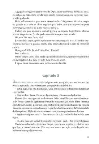 A garganta do garoto estava cortada. O pai tinha um buraco de bala na testa.
E a cabeça da mãe estava virada num ângulo estranho, como se o pescoço tives-
se sido quebrado.
   Dei a volta completa para ver o rosto da mãe. O ângulo era tão bizarro que
ela parecia estar com os olhos erguidos para mim, com uma expressão quase
esperançosa, como se eu ainda pudesse salvá-la.
   Inclinei-me para analisá-la mais de perto e de repente quei tonto. Minhas
pernas fraquejaram. Eu não podia acreditar no que estava vendo.
   Oh, não! Oh, meu Deus, não!
   Recuando às cegas, apoiei o pé numa parte escorregadia e caí. Estendi o bra-
ço para amortecer a queda e minha mão enluvada pintou o chão de vermelho
escuro.
   O sangue de Ellie Randall. Não Cox... Randall!
   Eu a conhecia...
   Muito tempo antes, Ellie havia sido minha namorada, quando estudávamos
em Georgetown. Ela deve ter sido meu primeiro amor.
   E agora tinha sido assassinada junto com sua família.




                                capítulo 3
U  M DOS PERITOS EM IMPRESSÕES digitais veio me ajudar, mas me levantei de-
pressa, pensando se não estaria em choque por causa de Ellie.
   – Estou bem. Não me machuquei. Qual era mesmo o sobrenome da família?
– perguntei.
   – Cox, senhor. Reeve, Eleanor e James são as vítimas na sala de estar.
   Eleanor Cox. Isso; agora eu me lembrava. Olhei para Ellie com o coração dispa-
rado, fora de controle, lágrimas se formando nos cantos dos olhos. Ela se chamava
Ellie Randall quando a conheci, uma inteligente e charmosa estudante de história
passando um abaixo-assinado contra o apartheid entre os alunos da Universidade
de Georgetown. De nitivamente não era uma pessoa que teria esse destino.
   – Precisa de alguma coisa? – Fescoe estava de volta, andando de um lado para
outro.
   – Só... me traga um saco de lixo ou algo parecido – pedi. – Por favor. Obrigado.
   Tirei meu sobretudo e tentei me limpar com ele, em seguida o en ei no saco
que Fescoe trouxe para mim. Precisava me manter em ação e sair daquela sala,
pelo menos naquele momento.

                                                                                 15
 