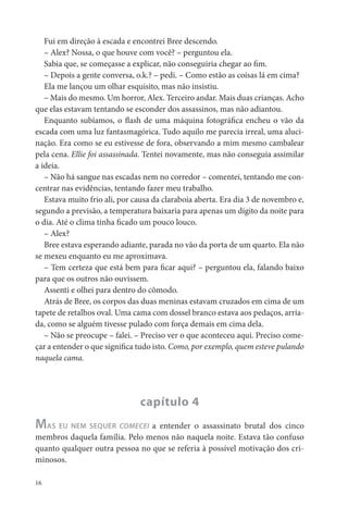 Fui em direção à escada e encontrei Bree descendo.
   – Alex? Nossa, o que houve com você? – perguntou ela.
   Sabia que, se começasse a explicar, não conseguiria chegar ao m.
   – Depois a gente conversa, o.k.? – pedi. – Como estão as coisas lá em cima?
   Ela me lançou um olhar esquisito, mas não insistiu.
   – Mais do mesmo. Um horror, Alex. Terceiro andar. Mais duas crianças. Acho
que elas estavam tentando se esconder dos assassinos, mas não adiantou.
   Enquanto subíamos, o ash de uma máquina fotográ ca encheu o vão da
escada com uma luz fantasmagórica. Tudo aquilo me parecia irreal, uma aluci-
nação. Era como se eu estivesse de fora, observando a mim mesmo cambalear
pela cena. Ellie foi assassinada. Tentei novamente, mas não conseguia assimilar
a ideia.
   – Não há sangue nas escadas nem no corredor – comentei, tentando me con-
centrar nas evidências, tentando fazer meu trabalho.
   Estava muito frio ali, por causa da claraboia aberta. Era dia 3 de novembro e,
segundo a previsão, a temperatura baixaria para apenas um dígito da noite para
o dia. Até o clima tinha cado um pouco louco.
   – Alex?
   Bree estava esperando adiante, parada no vão da porta de um quarto. Ela não
se mexeu enquanto eu me aproximava.
   – Tem certeza que está bem para car aqui? – perguntou ela, falando baixo
para que os outros não ouvissem.
   Assenti e olhei para dentro do cômodo.
   Atrás de Bree, os corpos das duas meninas estavam cruzados em cima de um
tapete de retalhos oval. Uma cama com dossel branco estava aos pedaços, arria-
da, como se alguém tivesse pulado com força demais em cima dela.
   – Não se preocupe – falei. – Preciso ver o que aconteceu aqui. Preciso come-
çar a entender o que signi ca tudo isto. Como, por exemplo, quem esteve pulando
naquela cama.




                               capítulo 4
MAS EU NEM SEQUER COMECEI a entender o assassinato brutal dos cinco
membros daquela família. Pelo menos não naquela noite. Estava tão confuso
quanto qualquer outra pessoa no que se referia à possível motivação dos cri-
minosos.

16
 