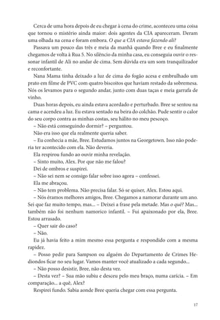 Cerca de uma hora depois de eu chegar à cena do crime, aconteceu uma coisa
que tornou o mistério ainda maior: dois agentes da CIA apareceram. Deram
uma olhada na cena e foram embora. O que a CIA estava fazendo ali?
   Passava um pouco das três e meia da manhã quando Bree e eu nalmente
chegamos de volta à Rua 5. No silêncio da minha casa, eu conseguia ouvir o res-
sonar infantil de Ali no andar de cima. Sem dúvida era um som tranquilizador
e reconfortante.
   Nana Mama tinha deixado a luz de cima do fogão acesa e embrulhado um
prato em lme de PVC com quatro biscoitos que haviam restado da sobremesa.
Nós os levamos para o segundo andar, junto com duas taças e meia garrafa de
vinho.
   Duas horas depois, eu ainda estava acordado e perturbado. Bree se sentou na
cama e acendeu a luz. Eu estava sentado na beira do colchão. Pude sentir o calor
do seu corpo contra as minhas costas, seu hálito no meu pescoço.
   – Não está conseguindo dormir? – perguntou.
   Não era isso que ela realmente queria saber.
   – Eu conhecia a mãe, Bree. Estudamos juntos na Georgetown. Isso não pode-
ria ter acontecido com ela. Não deveria.
   Ela respirou fundo ao ouvir minha revelação.
   – Sinto muito, Alex. Por que não me falou?
   Dei de ombros e suspirei.
   – Não sei nem se consigo falar sobre isso agora – confessei.
   Ela me abraçou.
   – Não tem problema. Não precisa falar. Só se quiser, Alex. Estou aqui.
   – Nós éramos melhores amigos, Bree. Chegamos a namorar durante um ano.
Sei que faz muito tempo, mas... – Deixei a frase pela metade. Mas o quê? Mas...
também não foi nenhum namorico infantil. – Fui apaixonado por ela, Bree.
Estou arrasado.
   – Quer sair do caso?
   – Não.
   Eu já havia feito a mim mesmo essa pergunta e respondido com a mesma
rapidez.
   – Posso pedir para Sampson ou alguém do Departamento de Crimes He-
diondos car no seu lugar. Vamos manter você atualizado a cada segundo...
   – Não posso desistir, Bree, não desta vez.
   – Desta vez? – Sua mão subiu e desceu pelo meu braço, numa carícia. – Em
comparação... a quê, Alex?
   Respirei fundo. Sabia aonde Bree queria chegar com essa pergunta.

                                                                              17
 