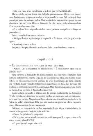 – Não tem nada a ver com Maria, se é disso que você está falando.
  Maria, minha esposa, tinha sido baleada quando nossos lhos eram peque-
nos. Fazia pouco tempo que eu havia solucionado o caso. Até conseguir isso,
passei por anos de tortura e culpa. Mas Maria tinha sido minha esposa, o amor
da minha vida na época. Ellie era diferente. Eu não estava confundindo as duas.
Pelo menos achava que não.
  – O.k. – disse Bree, afagando minhas costas para me tranquilizar. – O que eu
posso fazer?
  Entrei com ela debaixo das cobertas.
  – Só que deitada aqui comigo – respondi. – É a única coisa de que preciso
agora.
  – Seu desejo é uma ordem.
  Em pouco tempo, adormeci nos braços dela... por duas horas inteiras.




                              capítulo 5
– EU ESTOU VENDO... UM JORNAL cor-de-rosa – disse Bree.
   – Achei! – Ali o encontrou na mesma hora. – É rosa mesmo. Que raio de
jornal é esse?
   Para surpresa e felicidade de minha família, não saí para o trabalho num
horário indecente na manhã seguinte ao assassinato de Ellie, seu marido e seus
  lhos. Eu havia acordado com vontade de levar as crianças a pé para a escola.
Na verdade, tinha vontade de fazer isso quase todos os dias, mas às vezes não
podia e às vezes simplesmente não as levava. Mas, dessa vez, precisava de muito
ar fresco. E de sorrisos. E das risadinhas de Ali.
   Jannie estava cursando o último ano do ensino fundamental na Sojourner
Truth, pronta para ingressar no ensino médio, ao passo que Ali apenas come-
çava sua vida escolar. Naquela manhã, eu tinha uma consciência muito forte do
“ciclo da vida”; a família de Ellie fora dizimada num piscar de olhos enquanto
meus lhos cresciam fortes e saudáveis.
   Coloquei no rosto minha melhor expressão de pai alegre e tentei afastar da
mente as imagens terríveis da noite anterior.
   – Quem é o próximo? – perguntei.
   – Eu! – gritou Jannie, dando um sorriso malicioso para Bree e para mim. – Eu
estou vendo... duas PSOMJ.
   – O que é psomj? – quis saber Ali.

18
 