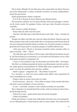 Ele já estava olhando de um lado para outro, parecendo um desses bonecos
que cam balançando a cabeça, tentando encontrar as psomj, independente-
mente do que fossem.
    Jannie praticamente cantou a resposta:
    – P, S, O, M, J. Pessoas de Sexos Opostos que Moram Juntas.
    Ela sussurrou a palavra sexo na nossa direção, talvez para proteger a inocên-
cia do irmão caçula. De qualquer forma, senti que estava cando um pouco
vermelho.
    Bree cutucou o ombro de Jannie.
    – Posso saber de onde você tirou isso?
    – Cherise J. Ela falou que a mãe dela diz que vocês estão... bem... vivendo em
pecado.
    Troquei um olhar com Bree por cima da cabeça de Jannie. Esperava que isso
fosse acontecer mais cedo ou mais tarde. Bree e eu estávamos juntos havia mais de
um ano e ela passava bastante tempo na minha casa. Em parte, porque as crianças
gostavam de tê-la por perto e, em parte, porque eu também adorava isso.
    – Acho que você e Cherise J. precisam encontrar outros assuntos sobre os
quais conversar – falei. – Não é?
    – Ah, tudo bem, pai. Eu disse a Cherise que a mãe dela precisa deixar isso pra
lá. Até Nana Mama já se acostumou e, se você abrir um dicionário, vai ver a foto
dela abaixo da palavra “antiquado”, né?
    – Como se você soubesse o que um dicionário tem dentro dele – provoquei.
    Mas Bree e eu tínhamos parado de tentar ser politicamente corretos com Jan-
nie, então apenas nos permitimos rir. Minha lha estava naquela fase de “tran-
sição”; no meio do caminho entre menina e mulher.
    – Qual é a graça? – perguntou Ali. – Me contem. O que foi?
    Eu o levantei e o sentei nos meus ombros pelo último meio quarteirão de
nossa caminhada até a escola.
    – Daqui a mais ou menos cinco anos eu conto.
    – Eu já sei mesmo – disse ele. – Você e Bree se amam. Todo mundo sabe disso.
Não tem o menor problema. É uma coisa boa.
    – É, sim – concordei, virando o rosto e dando um beijo em seu joelho.
    Nós o deixamos na entrada lateral da escola, onde sua turma já estava fazen-
do la do lado de fora.
    – Tchau! Eu te amo – gritou Jannie para ele através da grade.
    – Tchau! Eu também.
    Desde que Damon, o irmão mais velho deles, fora fazer um curso preparató-
rio em Massachusetts, os dois caram cada vez mais unidos. Nas noites de m

                                                                                19
 