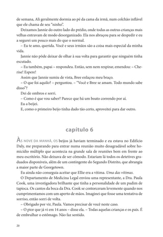 de semana, Ali geralmente dormia ao pé da cama da irmã, num colchão in ável
que ele chama de seu “ninho”.
   Deixamos Jannie do outro lado do prédio, onde todas as outras crianças mais
velhas entravam de modo desorganizado. Ela nos abraçou para se despedir e eu
a segurei um pouco mais do que o normal.
   – Eu te amo, querida. Você e seus irmãos são a coisa mais especial da minha
vida.
   Jannie não pôde deixar de olhar à sua volta para garantir que ninguém tinha
escutado.
   – Eu também, papai – respondeu. Então, sem nem respirar, emendou: – Che-
rise! Espere!
   Assim que Jannie sumiu de vista, Bree enlaçou meu braço.
   – O que foi aquilo? – perguntou. – “Você e Bree se amam. Todo mundo sabe
disso”?
   Dei de ombros e sorri.
   – Como é que vou saber? Parece que há um boato correndo por aí.
   Eu a beijei.
   E, como o primeiro beijo tinha dado tão certo, aproveitei para dar outro.




                                capítulo 6
ÀS NOVE DA MANHÃ, OS beijos já haviam terminado e eu estava no Edifício
Daly, me preparando para entrar numa reunião muito desagradável sobre ho-
micídio múltiplo que acontecia na grande sala de reuniões bem em frente ao
meu escritório. Não deixava de ser cômodo. Estariam lá todos os detetives gra-
duados disponíveis, além de um contingente do Segundo Distrito, que abrangia
a maior parte de Georgetown.
   Eu ainda não conseguia aceitar que Ellie era a vítima. Uma das vítimas.
   O Departamento de Medicina Legal enviou uma representante, a Dra. Paula
Cook, uma investigadora brilhante que tinha a personalidade de um pudim de
tapioca. Os cantos da boca da Dra. Cook se contorceram levemente quando nos
cumprimentamos com um aperto de mãos. Imaginei que fosse uma tentativa de
sorriso, então sorri de volta.
   – Obrigado por vir, Paula. Vamos precisar de você neste caso.
   – O pior que já vi em 14 anos – disse ela. – Todas aquelas crianças e os pais. É
de embrulhar o estômago. Não faz sentido.

20
 