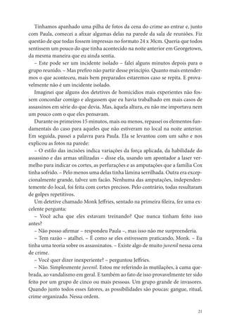 Tínhamos apanhado uma pilha de fotos da cena do crime ao entrar e, junto
com Paula, comecei a a xar algumas delas na parede da sala de reuniões. Fiz
questão de que todas fossem impressas no formato 24 x 30cm. Queria que todos
sentissem um pouco do que tinha acontecido na noite anterior em Georgetown,
da mesma maneira que eu ainda sentia.
   – Este pode ser um incidente isolado – falei alguns minutos depois para o
grupo reunido. – Mas pre ro não partir desse princípio. Quanto mais entender-
mos o que aconteceu, mais bem preparados estaremos caso se repita. E prova-
velmente não é um incidente isolado.
   Imaginei que alguns dos detetives de homicídios mais experientes não fos-
sem concordar comigo e alegassem que eu havia trabalhado em mais casos de
assassinos em série do que devia. Mas, àquela altura, eu não me importava nem
um pouco com o que eles pensavam.
   Durante os primeiros 15 minutos, mais ou menos, repassei os elementos fun-
damentais do caso para aqueles que não estiveram no local na noite anterior.
Em seguida, passei a palavra para Paula. Ela se levantou com um salto e nos
explicou as fotos na parede:
   – O estilo das incisões indica variações da força aplicada, da habilidade do
assassino e das armas utilizadas – disse ela, usando um apontador a laser ver-
melho para indicar os cortes, as perfurações e as amputações que a família Cox
tinha sofrido. – Pelo menos uma delas tinha lâmina serrilhada. Outra era excep-
cionalmente grande, talvez um facão. Nenhuma das amputações, independen-
temente do local, foi feita com cortes precisos. Pelo contrário, todas resultaram
de golpes repetitivos.
   Um detetive chamado Monk Je ries, sentado na primeira leira, fez uma ex-
celente pergunta:
   – Você acha que eles estavam treinando? Que nunca tinham feito isso
antes?
   – Não posso a rmar – respondeu Paula –, mas isso não me surpreenderia.
   – Tem razão – atalhei. – É como se eles estivessem praticando, Monk. – Eu
tinha uma teoria sobre os assassinatos. – Existe algo de muito juvenil nessa cena
de crime.
   – Você quer dizer inexperiente? – perguntou Je ries.
   – Não. Simplesmente juvenil. Estou me referindo às mutilações, à cama que-
brada, ao vandalismo em geral. E também ao fato de isso provavelmente ter sido
feito por um grupo de cinco ou mais pessoas. Um grupo grande de invasores.
Quando junto todos esses fatores, as possibilidades são poucas: gangue, ritual,
crime organizado. Nessa ordem.

                                                                               21
 