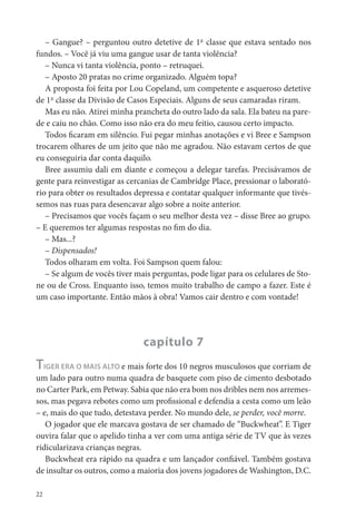 – Gangue? – perguntou outro detetive de 1ª classe que estava sentado nos
fundos. – Você já viu uma gangue usar de tanta violência?
   – Nunca vi tanta violência, ponto – retruquei.
   – Aposto 20 pratas no crime organizado. Alguém topa?
   A proposta foi feita por Lou Copeland, um competente e asqueroso detetive
de 1ª classe da Divisão de Casos Especiais. Alguns de seus camaradas riram.
   Mas eu não. Atirei minha prancheta do outro lado da sala. Ela bateu na pare-
de e caiu no chão. Como isso não era do meu feitio, causou certo impacto.
   Todos caram em silêncio. Fui pegar minhas anotações e vi Bree e Sampson
trocarem olhares de um jeito que não me agradou. Não estavam certos de que
eu conseguiria dar conta daquilo.
   Bree assumiu dali em diante e começou a delegar tarefas. Precisávamos de
gente para reinvestigar as cercanias de Cambridge Place, pressionar o laborató-
rio para obter os resultados depressa e contatar qualquer informante que tivés-
semos nas ruas para desencavar algo sobre a noite anterior.
   – Precisamos que vocês façam o seu melhor desta vez – disse Bree ao grupo.
– E queremos ter algumas respostas no m do dia.
   – Mas...?
   – Dispensados!
   Todos olharam em volta. Foi Sampson quem falou:
   – Se algum de vocês tiver mais perguntas, pode ligar para os celulares de Sto-
ne ou de Cross. Enquanto isso, temos muito trabalho de campo a fazer. Este é
um caso importante. Então mãos à obra! Vamos cair dentro e com vontade!




                               capítulo 7
TIGER ERA O MAIS ALTO e mais forte dos 10 negros musculosos que corriam de
um lado para outro numa quadra de basquete com piso de cimento desbotado
no Carter Park, em Petway. Sabia que não era bom nos dribles nem nos arremes-
sos, mas pegava rebotes como um pro ssional e defendia a cesta como um leão
– e, mais do que tudo, detestava perder. No mundo dele, se perder, você morre.
   O jogador que ele marcava gostava de ser chamado de “Buckwheat”. E Tiger
ouvira falar que o apelido tinha a ver com uma antiga série de TV que às vezes
ridicularizava crianças negras.
   Buckwheat era rápido na quadra e um lançador con ável. Também gostava
de insultar os outros, como a maioria dos jovens jogadores de Washington, D.C.

22
 