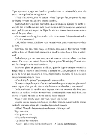 Tiger aprendera a jogar em Londres, quando estava na universidade, mas não
ouvia tantos palavrões na Inglaterra.
   – Você canta vitória, mas vai perder – disse Tiger por m, enquanto ele e seu
oponente corriam pela quadra, ombro a ombro.
   Buckwheat desviou de um marcador e pegou um passe quicado no canto es-
querdo. Em seguida, deu um salto e encestou um arremesso que descreveu um
arco perfeito, mesmo depois de Tiger lhe dar um encontrão no momento em
que ele lançava a bola.
   – Macaco de merda – gritou o adversário enquanto os dois corriam de volta.
   – Você acha mesmo?
   – Ah, tenho certeza. Em breve você vai ser só um gorilão assistindo do lado
de fora.
   Tiger riu e não disse mais nada. Ele fez uma cesta depois de pegar um rebote,
então o time de Buckwheat atravessou a quadra com a bola a toda a veloci-
dade.
   Buckwheat pegou um passe sem parar de correr e enterrou a bola com força
no aro. Ele estava um passo à frente de Tiger e gritou “Fim de jogo!” antes mes-
mo de saltar para a enterrada decisiva.
   Estava em pleno ar, gracioso e atlético, quando Tiger o atingiu com toda a
força e todo o seu peso. Ele derrubou o homem de 1,90m, lançando-o contra o
poste de metal que sustentava a cesta. Buckwheat se estatelou no cimento com
sangue escorrendo pelo rosto.
   – Fim de jogo! – gritou Tiger, erguendo as duas mãos.
   Ele adorava jogar basquete. Como era divertido espancar aqueles afro-ameri-
canos linguarudos que não sabiam absolutamente nada sobre o mundo real.
   Do lado de fora da quadra, seus rapazes vibraram como se ele fosse uma
mistura de Michael Jordan e Kobe Bryant. Ele sabia que não era nada disso. Não
queria ser como Michael ou Kobe. Ele era muito melhor.
   Todos os dias, decidia quem iria viver e quem iria morrer.
   Quando saiu da quadra, um homem veio falar com ele. Aquele sujeito branco
vestindo um terno cinza não poderia estar mais deslocado.
   – Ghedi Ahmed – falou o demônio branco. – Sabe quem é?
   Tiger assentiu.
   – Sei quem ele era.
   – Faça dele um exemplo.
   – A família dele também.
   – Claro – concordou o demônio branco. – A família dele também.


                                                                              23
 