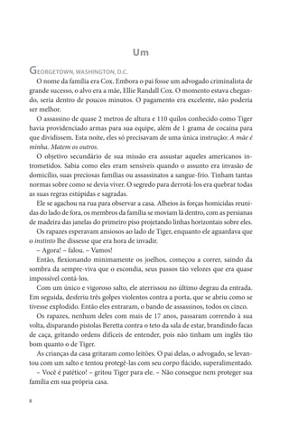 Um
GEORGETOWN, WASHINGTON, D.C.
   O nome da família era Cox. Embora o pai fosse um advogado criminalista de
grande sucesso, o alvo era a mãe, Ellie Randall Cox. O momento estava chegan-
do, seria dentro de poucos minutos. O pagamento era excelente, não poderia
ser melhor.
   O assassino de quase 2 metros de altura e 110 quilos conhecido como Tiger
havia providenciado armas para sua equipe, além de 1 grama de cocaína para
que dividissem. Esta noite, eles só precisavam de uma única instrução: A mãe é
minha. Matem os outros.
   O objetivo secundário de sua missão era assustar aqueles americanos in-
trometidos. Sabia como eles eram sensíveis quando o assunto era invasão de
domicílio, suas preciosas famílias ou assassinatos a sangue-frio. Tinham tantas
normas sobre como se devia viver. O segredo para derrotá-los era quebrar todas
as suas regras estúpidas e sagradas.
   Ele se agachou na rua para observar a casa. Alheios às forças homicidas reuni-
das do lado de fora, os membros da família se moviam lá dentro, com as persianas
de madeira das janelas do primeiro piso projetando linhas horizontais sobre eles.
   Os rapazes esperavam ansiosos ao lado de Tiger, enquanto ele aguardava que
o instinto lhe dissesse que era hora de invadir.
   – Agora! – falou. – Vamos!
   Então, exionando minimamente os joelhos, começou a correr, saindo da
sombra da sempre-viva que o escondia, seus passos tão velozes que era quase
impossível contá-los.
   Com um único e vigoroso salto, ele aterrissou no último degrau da entrada.
Em seguida, desferiu três golpes violentos contra a porta, que se abriu como se
tivesse explodido. Então eles entraram, o bando de assassinos, todos os cinco.
   Os rapazes, nenhum deles com mais de 17 anos, passaram correndo à sua
volta, disparando pistolas Beretta contra o teto da sala de estar, brandindo facas
de caça, gritando ordens difíceis de entender, pois não tinham um inglês tão
bom quanto o de Tiger.
   As crianças da casa gritaram como leitões. O pai delas, o advogado, se levan-
tou com um salto e tentou protegê-las com seu corpo ácido, superalimentado.
   – Você é patético! – gritou Tiger para ele. – Não consegue nem proteger sua
família em sua própria casa.

8
 