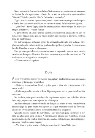 Num instante, três membros da família foram encurralados contra o console
da lareira da sala, que estava coberto de cartões de aniversário endereçados a
“Mamãe”, “Minha querida Ellie” e “Meu doce, minha luz”.
   Tiger cutucou um dos rapazes mais jovens com o cotovelo, empurrando-o para
a frente. Seu codinome era Nike e ele tinha um senso de humor contagiante.
   – Just do it – falou Tiger, fazendo um trocadilho com o slogan da marca de
artigos esportivos. – Vá em frente!
   O garoto tinha 11 anos e era tão destemido quanto um crocodilo em um rio
lamacento. Ergueu uma pistola muito maior que sua mão e disparou contra a
testa do pai trêmulo.
   Os outros rapazes soltaram gritos de aprovação, atirando em todas as dire-
ções, derrubando móveis antigos, quebrando espelhos e janelas. As crianças da
família Cox choravam e se abraçavam.
   Um garoto especialmente assustador, com a expressão vazia e uma camisa
do time de basquete Houston Rockets, esvaziou o pente da sua arma na TV
widescreen, recarregando-a em seguida.
   – Vamos detonar! – gritou.




                                   Dois
A  MÃE, A “QUERIDA ELLIE”, “MEU doce, minha luz”, nalmente desceu as escadas
correndo, gritando por seus lhos.
  – Deixe as crianças fora disso! – gritou para o líder alto e musculoso. – Sei
quem você é!
  – É claro que sabe, mamãe – disse Tiger enquanto sorria para a mulher alta,
maternal.
  Na verdade, não queria machucá-la. Aquilo era apenas um trabalho. Muito
bem pago, importante para alguém de Washington.
  As duas crianças saíram correndo na direção da mãe e a coisa se tornou um
absurdo jogo de gato e rato. Os rapazes de Tiger enchiam o sofá de furos en-
quanto os jovens americanos se escondiam atrás dele aos gritos.
  Quando os dois saíram do outro lado, Tiger estava ali para suspender o me-
nino do chão com uma só mão. A menina, com pijama dos Anjinhos, era um
pouco mais esperta e subiu correndo as escadas, exibindo seus calcanhares pe-
quenos e rosados a cada degrau.
  – Vá, lha! – gritou a mãe. – Saia por uma janela! Corra! Não pare!

                                                                              9
 