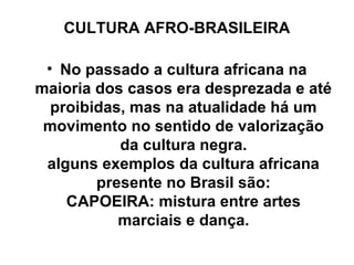 CULTURA AFRO-BRASILEIRA
• No passado a cultura africana na
maioria dos casos era desprezada e até
proibidas, mas na atualidade há um
movimento no sentido de valorização
da cultura negra.
alguns exemplos da cultura africana
presente no Brasil são:
CAPOEIRA: mistura entre artes
marciais e dança.

 