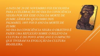 A DATA DE 20 DE NOVEMBRO FOI ESCOLHIDA
PARA A CELEBRAÇÃO DO DIA DA CONSCIÊNCIA
NEGRA POR SER ESSE O DIA DA MORTE DE
ZUMBI, LÍDER DO QUILOMBO DOS
PALMARES. 1695 FOI O ANO DA MORTE DE
ZUMBI.
NO DIA DA CONSCIÊNCIA NEGRA O OBJETIVO É
FAZER UMA REFLEXÃO SOBRE O RELEVO DA
CULTURA E DO POVO AFRICANO E O IMPACTO
QUE TIVERAM NA EVOLUÇÃO DA CULTURA
BRASILEIRA.

 