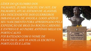 LÍDER DO QUILOMBO DOS
PALMARES, ZUMBI NASCEU EM 1655, EM
PALMARES, ATUAL ESTADO DE ALAGOAS.
ERA DESCENDENTE DOS GUERREIROS
IMBANGALAS, DE ANGOLA. LOGO APÓS O
SEU NASCIMENTO FORA APRISIONADO PELA
EXPEDIÇÃO DE BRÁS DA ROCHA CARDOSO,
E ENTREGUE AO PADRE ANTÔNIO MELO EM
PORTO CALVO.
FOI BATIZADO COM O NOME DE
FRANCISCO, AOS 10 ANOS JÁ ESCREVIA
PORTUGUÊS E LATIM.

 