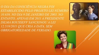 O DIA DA CONSCIÊNCIA NEGRA FOI
ESTABELECIDO PELO PROJETO LEI NÚMERO
10.639, NO DIA 9 DE JANEIRO DE 2003. NO
ENTANTO, APENAS EM 2011 A PRESIDENTE
DILMA ROUSSEFF SANCIONOU A LEI
12.519/2011 QUE CRIA A DATA, SEM
OBRIGATORIEDADE DE FERIADO.

 