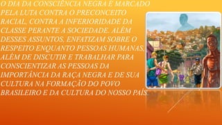 O DIA DA CONSCIÊNCIA NEGRA É MARCADO
PELA LUTA CONTRA O PRECONCEITO
RACIAL, CONTRA A INFERIORIDADE DA
CLASSE PERANTE A SOCIEDADE. ALÉM
DESSES ASSUNTOS, ENFATIZAM SOBRE O
RESPEITO ENQUANTO PESSOAS HUMANAS,
ALÉM DE DISCUTIR E TRABALHAR PARA
CONSCIENTIZAR AS PESSOAS DA
IMPORTÂNCIA DA RAÇA NEGRA E DE SUA
CULTURA NA FORMAÇÃO DO POVO
BRASILEIRO E DA CULTURA DO NOSSO PAÍS.

 