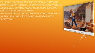 NA ÉPOCA DA ESCRAVIDÃO OS NEGROS NÃO TINHAM
DIREITO AO ESTUDO OU A APRENDER OUTROS TIPOS DE
TRABALHO QUE NÃO FOSSEM OS BRAÇAIS, FICANDO
PRESOS A ESSE TIPO DE TAREFA.
MUITOS DELES, ESTANDO LIBERTOS, CONTINUARAM NA
MESMA VIDA POR NÃO TEREM CONDIÇÕES DE SE
SUSTENTAR.

 