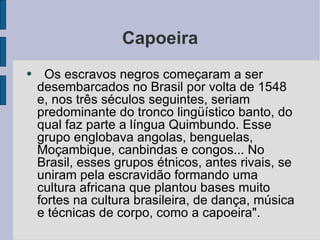 Capoeira Os escravos negros começaram a ser desembarcados no Brasil por volta de 1548 e, nos três séculos seguintes, seriam predominante do tronco lingüístico banto, do qual faz parte a língua Quimbundo. Esse grupo englobava angolas, benguelas, Moçambique, canbindas e congos... No Brasil, esses grupos étnicos, antes rivais, se uniram pela escravidão formando uma cultura africana que plantou bases muito fortes na cultura brasileira, de dança, música e técnicas de corpo, como a capoeira". 
