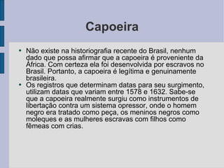 Capoeira Não existe na historiografia recente do Brasil, nenhum dado que possa afirmar que a capoeira é proveniente da África. Com certeza ela foi desenvolvida por escravos no Brasil. Portanto, a capoeira é legítima e genuinamente brasileira. Os registros que determinam datas para seu surgimento, utilizam datas que variam entre 1578 e 1632. Sabe-se que a capoeira realmente surgiu como instrumentos de libertação contra um sistema opressor, onde o homem negro era tratado como peça, os meninos negros como moleques e as mulheres escravas com filhos como fêmeas com crias. 