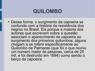 QUILOMBO Dessa forma, o surgimento da capoeira se confunde com a história da resistência dos negros no Brasil. Eis porque a maioria dos autores que escrevem sobre a questão associam o aparecimento da capoeira ao surgimento dos primeiros quilombos; alguns chegam a se referir especificamente ao Quilombo de Palmares (que foi o que reuniu um número maior de pessoas, cerca de 25 mil, e foi destruído em 1694) como sendo o berço da capoeira. 