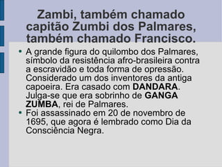 Zambi, também chamado capitão Zumbi dos Palmares, também chamado Francisco. A grande figura do quilombo dos Palmares, símbolo da resistência afro-brasileira contra a escravidão e toda forma de opressão. Considerado um dos inventores da antiga capoeira. Era casado com  DANDARA . Julga-se que era sobrinho de  GANGA ZUMBA , rei de Palmares. Foi assassinado em 20 de novembro de 1695, que agora é lembrado como Dia da Consciência Negra. 