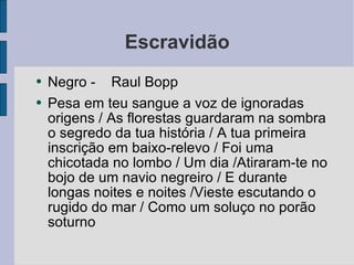 Escravidão Negro -  Raul Bopp  Pesa em teu sangue a voz de ignoradas origens / As florestas guardaram na sombra o segredo da tua história / A tua primeira inscrição em baixo-relevo / Foi uma chicotada no lombo / Um dia /Atiraram-te no bojo de um navio negreiro / E durante longas noites e noites /Vieste escutando o rugido do mar / Como um soluço no porão soturno  