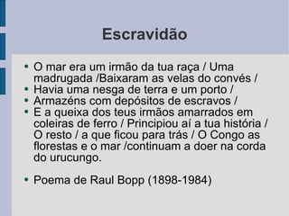 Escravidão O mar era um irmão da tua raça / Uma madrugada /Baixaram as velas do convés / Havia uma nesga de terra e um porto / Armazéns com depósitos de escravos / E a queixa dos teus irmãos amarrados em coleiras de ferro / Principiou aí a tua história / O resto / a que ficou para trás / O Congo as florestas e o mar /continuam a doer na corda do urucungo. Poema de Raul Bopp (1898-1984) 