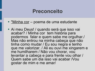 Preconceito "Minha cor  – poema de uma estudante Ai meu Deus! / quando será que isso vai acabar? / Minha cor  tem história para podermos  falar e quem sabe me orgulhar./ Mas não entrou na minha cabeça que não tinha como mudar / Eu sou negra e tenho que me valorizar. / Ali eu ouvi me xingarem e me humilharem / Não vou chorar, vou levantar a cabeça e para frente vou olhar / Quem sabe um dia isso vai acabar /Vou gostar de mim e me amar/ 