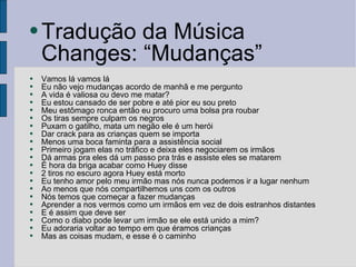 Tradução da Música Changes: “Mudanças” Vamos lá vamos lá Eu não vejo mudanças acordo de manhã e me pergunto A vida é valiosa ou devo me matar? Eu estou cansado de ser pobre e até pior eu sou preto Meu estômago ronca então eu procuro uma bolsa pra roubar Os tiras sempre culpam os negros Puxam o gatilho, mata um negão ele é um herói Dar crack para as crianças quem se importa Menos uma boca faminta para a assistência social Primeiro jogam elas no tráfico e deixa eles negociarem os irmãos Dá armas pra eles dá um passo pra trás e assiste eles se matarem É hora da briga acabar como Huey disse 2 tiros no escuro agora Huey está morto Eu tenho amor pelo meu irmão mas nós nunca podemos ir a lugar nenhum Ao menos que nós compartilhemos uns com os outros Nós temos que começar a fazer mudanças Aprender a nos vermos como um irmãos em vez de dois estranhos distantes E é assim que deve ser Como o diabo pode levar um irmão se ele está unido a mim? Eu adoraria voltar ao tempo em que éramos crianças Mas as coisas mudam, e esse é o caminho 