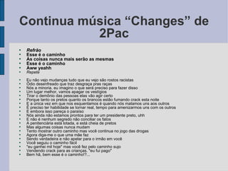 Continua música “Changes” de 2Pac Refrão Esse é o caminho As coisas nunca mais serão as mesmas Esse é o caminho Aww yeahh Repete Eu não vejo mudanças tudo que eu vejo são rostos racistas Ódio desenfreado que traz desgraça pras raças Nós a minoria. eu imagino o que será preciso para fazer disso Um lugar melhor, vamos apagar os vestígios Tirar o demônio das pessoas elas vão agir certo Porque tanto os pretos quanto os brancos estão fumando crack esta noite E a única vez em que nos esquentamos é quando nós matamos uns aos outros É preciso ter habilidade se tornar real, tempo para amenizarmos uns com os outros E embora isso pareça o paraíso Nós ainda não estamos prontos para ter um presidente preto, uhh E não é nenhum segredo não conciliar os fatos A penitenciária está lotada, e está cheia de pretos Mas algumas coisas nunca mudam Tento mostrar outro caminho mas você continua no jogo das drogas Agora diga-me o que uma mãe faz Sendo verdadeira e não apelar para o irmão em você Você seguiu o caminho fácil "eu ganhei mil hoje" mas você fez pelo caminho sujo Vendendo crack para as crianças. "eu fui pago" Bem hã, bem esse é o caminho!?... 