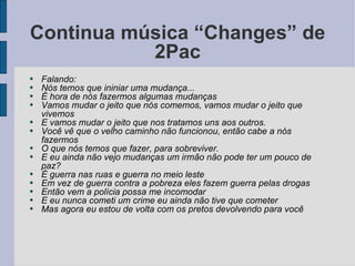 Continua música “Changes” de 2Pac Falando: Nós temos que ininiar uma mudança... É hora de nós fazermos algumas mudanças Vamos mudar o jeito que nós comemos, vamos mudar o jeito que vivemos E vamos mudar o jeito que nos tratamos uns aos outros. Você vê que o velho caminho não funcionou, então cabe a nós fazermos O que nós temos que fazer, para sobreviver. E eu ainda não vejo mudanças um irmão não pode ter um pouco de paz? É guerra nas ruas e guerra no meio leste Em vez de guerra contra a pobreza eles fazem guerra pelas drogas Então vem a polícia possa me incomodar E eu nunca cometi um crime eu ainda não tive que cometer Mas agora eu estou de volta com os pretos devolvendo para você 