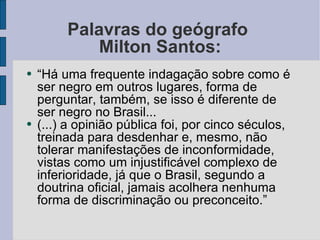 Palavras do geógrafo  Milton Santos: “ Há uma frequente indagação sobre como é ser negro em outros lugares, forma de perguntar, também, se isso é diferente de ser negro no Brasil... (...) a opinião pública foi, por cinco séculos, treinada para desdenhar e, mesmo, não tolerar manifestações de inconformidade, vistas como um injustificável complexo de inferioridade, já que o Brasil, segundo a doutrina oficial, jamais acolhera nenhuma forma de discriminação ou preconceito.” 