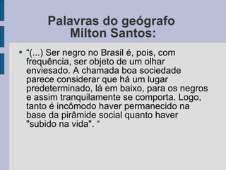 Palavras do geógrafo  Milton Santos: “ (...) Ser negro no Brasil é, pois, com frequência, ser objeto de um olhar enviesado. A chamada boa sociedade parece considerar que há um lugar predeterminado, lá em baixo, para os negros e assim tranquilamente se comporta. Logo, tanto é incômodo haver permanecido na base da pirâmide social quanto haver "subido na vida". “ 