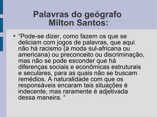 Palavras do geógrafo  Milton Santos: “ Pode-se dizer, como fazem os que se deliciam com jogos de palavras, que aqui não há racismo (à moda sul-africana ou americana) ou preconceito ou discriminação, mas não se pode esconder que há diferenças sociais e econômicas estruturais e seculares, para as quais não se buscam remédios. A naturalidade com que os responsáveis encaram tais situações é indecente, mas raramente é adjetivada dessa maneira. “ 