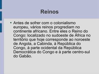 Reinos Antes de sofrer com o colonialismo europeu, vários reinos progrediam no continente africano. Entre eles o Reino do Congo: localizado no sudoeste de África no território que hoje corresponde ao noroeste de Angola, a Cabinda, à República do Congo, à parte ocidental da República Democrática do Congo e à parte centro-sul do Gabão. 