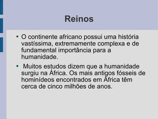 Reinos O continente africano possui uma história vastíssima, extremamente complexa e de fundamental importância para a humanidade.  Muitos estudos dizem que a humanidade surgiu na África. Os mais antigos fósseis de hominídeos encontrados em África têm cerca de cinco milhões de anos. 
