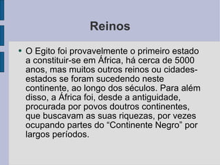 Reinos O Egito foi provavelmente o primeiro estado a constituir-se em África, há cerca de 5000 anos, mas muitos outros reinos ou cidades-estados se foram sucedendo neste continente, ao longo dos séculos. Para além disso, a África foi, desde a antiguidade, procurada por povos doutros continentes, que buscavam as suas riquezas, por vezes ocupando partes do “Continente Negro” por largos períodos.  