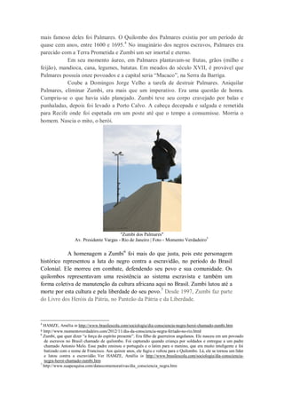 mais famoso deles foi Palmares. O Quilombo dos Palmares existiu por um período de
quase cem anos, entre 1600 e 1695.4 No imaginário dos negros escravos, Palmares era
parecido com a Terra Prometida e Zumbi um ser imortal e eterno.
Em seu momento áureo, em Palmares plantavam-se frutas, grãos (milho e
feijão), mandioca, cana, legumes, batatas. Em meados do século XVII, é provável que
Palmares possuía onze povoados e a capital seria “Macaco”, na Serra da Barriga.
Coube a Domingos Jorge Velho a tarefa de destruir Palmares. Aniquilar
Palmares, eliminar Zumbi, era mais que um imperativo. Era uma questão de honra.
Cumpriu-se o que havia sido planejado. Zumbi teve seu corpo cravejado por balas e
punhaladas, depois foi levado a Porto Calvo. A cabeça decepada e salgada e remetida
para Recife onde foi espetada em um poste até que o tempo a consumisse. Morria o
homem. Nascia o mito, o herói.

"Zumbi dos Palmares"
Av. Presidente Vargas - Rio de Janeiro | Foto - Momento Verdadeiro5

A homenagem a Zumbi6 foi mais do que justa, pois este personagem
histórico representou a luta do negro contra a escravidão, no período do Brasil
Colonial. Ele morreu em combate, defendendo seu povo e sua comunidade. Os
quilombos representavam uma resistência ao sistema escravista e também um
forma coletiva de manutenção da cultura africana aqui no Brasil. Zumbi lutou até a
morte por esta cultura e pela liberdade do seu povo.7 Desde 1997, Zumbi faz parte
do Livro dos Heróis da Pátria, no Panteão da Pátria e da Liberdade.

4

HAMZE, Amélia in http://www.brasilescola.com/sociologia/dia-consciencia-negra-heroi-chamado-zumbi.htm
http://www.momentoverdadeiro.com/2012/11/dia-da-consciencia-negra-feriado-no-rio.html
Zumbi, que quer dizer “a força do espírito presente”. Era filho de guerreiros angolanos. Ele nasceu em um povoado
de escravos no Brasil chamado de quilombo. Foi capturado quando criança por soldados e entregue a um padre
chamado Antonio Melo. Esse padre ensinou o português e o latim para o menino, que era muito inteligente e foi
batizado com o nome de Francisco. Aos quinze anos, ele fugiu e voltou para o Quilombo. Lá, ele se tornou um líder
e lutou contra a escravidão. Ver HAMZE, Amélia in http://www.brasilescola.com/sociologia/dia-consciencianegra-heroi-chamado-zumbi.htm
7
http://www.suapesquisa.com/datascomemorativas/dia_consciencia_negra.htm
5
6

 