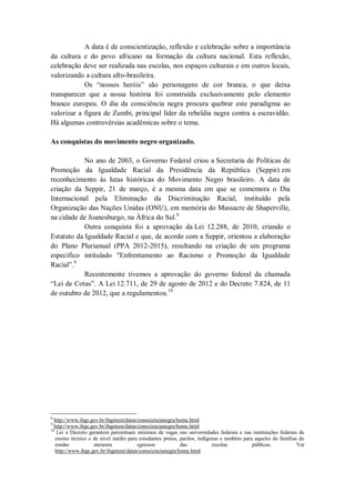 A data é de conscientização, reflexão e celebração sobre a importância
da cultura e do povo africano na formação da cultura nacional. Esta reflexão,
celebração deve ser realizada nas escolas, nos espaços culturais e em outros locais,
valorizando a cultura afro-brasileira.
Os “nossos heróis” são personagens de cor branca, o que deixa
transparecer que a nossa história foi construída exclusivamente pelo elemento
branco europeu. O dia da consciência negra procura quebrar este paradigma ao
valorizar a figura de Zumbi, principal líder da rebeldia negra contra a escravidão.
Há algumas controvérsias acadêmicas sobre o tema.
As conquistas do movimento negro organizado.
No ano de 2003, o Governo Federal criou a Secretaria de Políticas de
Promoção da Igualdade Racial da Presidência da República (Seppir) em
reconhecimento às lutas históricas do Movimento Negro brasileiro. A data de
criação da Seppir, 21 de março, é a mesma data em que se comemora o Dia
Internacional pela Eliminação da Discriminação Racial, instituído pela
Organização das Nações Unidas (ONU), em memória do Massacre de Shaperville,
na cidade de Joanesburgo, na África do Sul. 8
Outra conquista foi a aprovação da Lei 12.288, de 2010, criando o
Estatuto da Igualdade Racial e que, de acordo com a Seppir, orientou a elaboração
do Plano Plurianual (PPA 2012-2015), resultando na criação de um programa
específico intitulado "Enfrentamento ao Racismo e Promoção da Igualdade
Racial”.9
Recentemente tivemos a aprovação do governo federal da chamada
“Lei de Cotas”. A Lei 12.711, de 29 de agosto de 2012 e do Decreto 7.824, de 11
de outubro de 2012, que a regulamentou.10

8

http://www.ibge.gov.br/ibgeteen/datas/consciencianegra/home.html
http://www.ibge.gov.br/ibgeteen/datas/consciencianegra/home.html
10
Lei e Decreto garantem percentuais mínimos de vagas nas universidades federais e nas instituições federais de
ensino técnico e de nível médio para estudantes pretos, pardos, indígenas e também para aqueles de famílias de
rendas
menores
egressos
das
escolas
públicas.
Ver
http://www.ibge.gov.br/ibgeteen/datas/consciencianegra/home.html
9

 