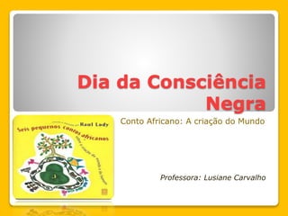 Dia da Consciência
Negra
Conto Africano: A criação do Mundo
Professora: Lusiane Carvalho
 