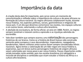 Importância da data
  A criação desta data foi importante, pois serve como um momento de
  conscientização e reflexão sobre a importância da cultura e do povo africano na
  formação da cultura nacional. Os negros africanos colaboraram muito, durante
  nossa história, nos aspectos políticos, sociais, gastronômicos e religiosos de
  nosso país. É um dia que devemos comemorar nas escolas, nos espaços culturais
  e em outros locais, valorizando a cultura afro-brasileira.
• A abolição da escravatura, de forma oficial, só veio em 1888. Porém, os negros
  sempre resistiram e lutaram contra a opressão e as injustiças advindas da
  escravidão.
• Vale dizer também que sempre ocorreu uma valorização dos personagens
  históricos de cor branca. Como se a história do Brasil tivesse sido construída
  somente pelos europeus e seus descendentes. Imperadores, navegadores,
  bandeirantes, líderes militares entre outros foram sempre considerados hérois
  nacionais. Agora temos a valorização de um líder negro em nossa história e,
  esperamos, que em breve outros personagens históricos de origem africana
  sejam valorizados por nosso povo e por nossa história. Passos importantes estão
  sendo tomados neste sentido, pois nas escolas brasileiras já é obrigatória a
  inclusão de disciplinas e conteúdos que visam estudar a história da África e a
  cultura afro-brasileira.
 