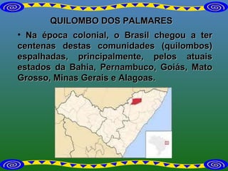 QUILOMBO DOS PALMARES Na época colonial, o Brasil chegou a ter centenas destas comunidades (quilombos) espalhadas, principalmente, pelos atuais estados da Bahia, Pernambuco, Goiás, Mato Grosso, Minas Gerais e Alagoas. 