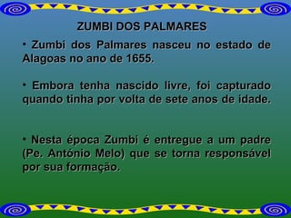 ZUMBI DOS PALMARES Zumbi dos Palmares nasceu no estado de Alagoas no ano de 1655.  Embora tenha nascido livre, foi capturado quando tinha por volta de sete anos de idade.    Nesta época Zumbi é entregue a um padre (Pe. António Melo) que se torna responsável por sua formação.  