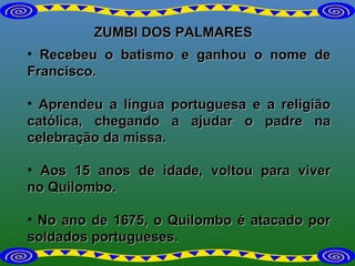 ZUMBI DOS PALMARES Recebeu o batismo e ganhou o nome de Francisco. Aprendeu a língua portuguesa e a religião católica, chegando a ajudar o padre na celebração da missa.  Aos 15 anos de idade, voltou para viver no Quilombo. No ano de 1675, o Quilombo é atacado por soldados portugueses. 