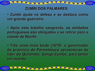 ZUMBI DOS PALMARES Zumbi ajuda na defesa e se destaca como um grande guerreiro.  Após esta batalha sangrenta, os soldados portugueses são obrigados a se retirar para a cidade de Recife. Três anos mais tarde (1678), o governador da província de Pernambuco aproxima-se do líder do Quilombo, Ganga-Zumbá, para tentar um acordo.  