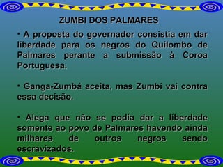 ZUMBI DOS PALMARES A proposta do governador consistia em dar liberdade para os negros do Quilombo de Palmares perante a submissão à Coroa Portuguesa.  Ganga-Zumbá aceita, mas Zumbi vai contra essa decisão.  Alega que não se podia dar a liberdade somente ao povo de Palmares havendo ainda milhares de outros negros sendo escravizados.  
