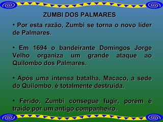 ZUMBI DOS PALMARES Por esta razão, Zumbi se torna o novo líder de Palmares. Em 1694 o bandeirante Domingos Jorge Velho organiza um grande ataque ao Quilombo dos Palmares.  Após uma intensa batalha, Macaco, a sede do Quilombo, é totalmente destruída.  Ferido, Zumbi consegue fugir, porém é traído por um antigo companheiro.   
