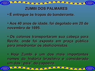 ZUMBI DOS PALMARES É entregue às tropas do bandeirante.  Aos 40 anos de idade, foi degolado em 20 de novembro de 1695. Os colonos transportaram sua cabeça para Recife, onde foi exposta em praça pública para amedrontar os abolicionistas. Hoje Zumbi é um dos mais importantes nomes da história brasileira e considerado um dos “pais” da capoeira.  