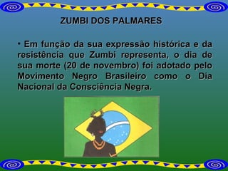 ZUMBI DOS PALMARES Em função da sua expressão histórica e da resistência que Zumbi representa, o dia de sua morte (20 de novembro) foi adotado pelo Movimento Negro Brasileiro como o Dia Nacional da Consciência Negra. 