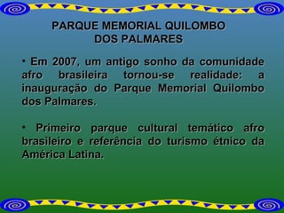 PARQUE MEMORIAL QUILOMBO DOS PALMARES Em 2007, um antigo sonho da comunidade afro brasileira tornou-se realidade: a inauguração do Parque Memorial Quilombo dos Palmares. Primeiro parque cultural temático afro brasileiro e referência do turismo étnico da América Latina. 
