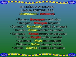 INFLUÊNCIA AFRICANA: LÍNGUA PORTUGUESA ( KIMBUNDU  e  KIKONGO ) Banzé –   Benzegele  (confusão) Bengala –  Mbangala  (cajado) Cafundó –  Ka-nfundo  (difícil de chegar) Cafuné –  Kifune  (estalar as unhas) Cambada –  Kamba  (grupo de pessoas) Canjica –  Kanjika  (milho cozido) Caramujo  –  Nkala   (caranguejo) Chilique –  Sulika  (ataque nervos) Dendê –  Ndende  (coqueiro africano) 