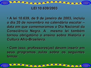 LEI 10.639/2003 A lei 10.639, de 9 de janeiro de 2003, incluiu o dia 20 de novembro no calendário escolar – data em que comemoramos o Dia Nacional da Consciência Negra. A  mesma lei também tornou obrigatório o ensino sobre História e Cultura Afro-Brasileira. Com isso, professores(as) devem inserir em seus programas aulas sobre os seguintes temas: 