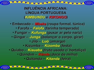 INFLUÊNCIA AFRICANA: LÍNGUA PORTUGUESA ( KIMBUNDU  e  KIKONGO ) Embecado –  Mbeka  (roupa formal, túnica) Farofa –  Falofa  (farinha temperada) Fungar –  Kufunga   (puxar ar pelo nariz) Gingar –  Junga   (balançar o corpo, girar) Jiló –  Luó  (amargo) Kizumba –  Kizomba   (festa) Quiabo –  Kiauaba  (fruto usado c/ hortaliça) Quindim –  Kénde  (doce de milho) Quitanda –  Kitanda   (feira) 